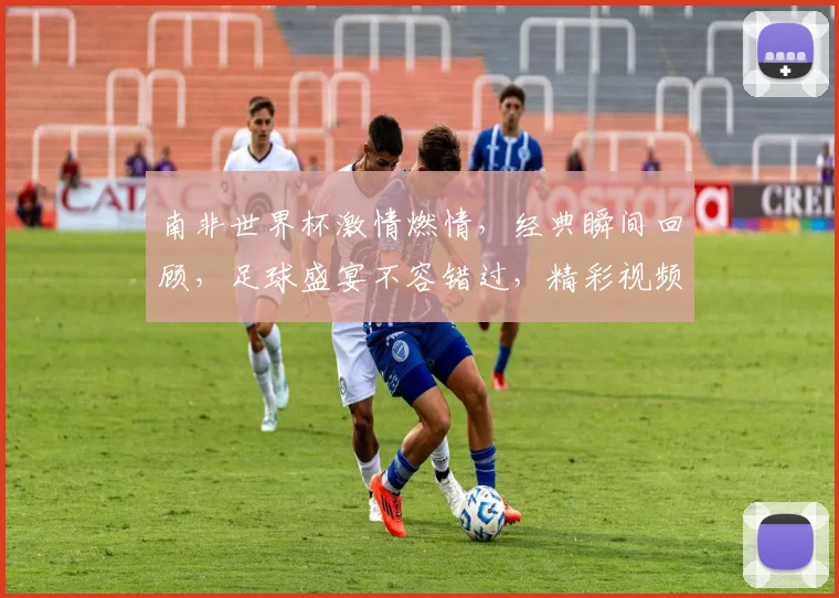 南非世界杯激情燃情，经典瞬间回顾，足球盛宴不容错过，精彩视频不容错过，一网打尽