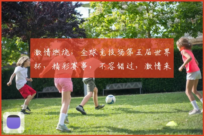 激情燃烧，全球竞技场第五届世界杯，精彩赛事，不容错过，激情来袭