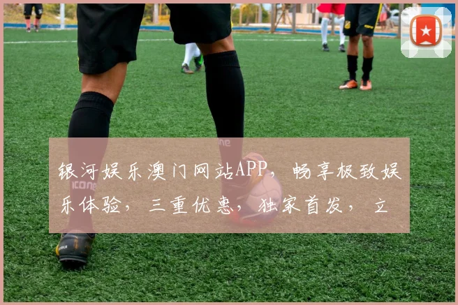 银河娱乐澳门网站APP，畅享极致娱乐体验，三重优惠，独家首发，立即下载