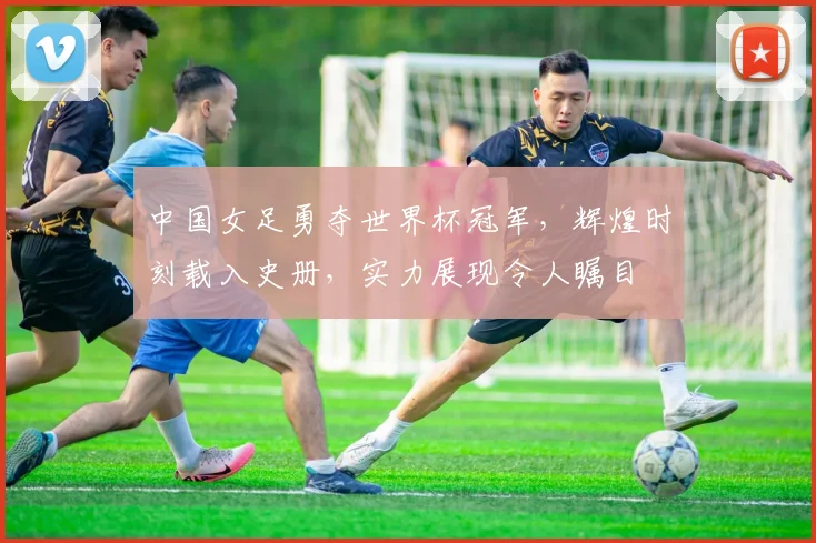 中国女足勇夺世界杯冠军，辉煌时刻载入史册，实力展现令人瞩目